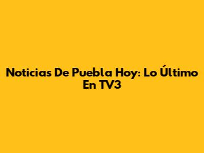 Noticias De Puebla Hoy: Lo Último En TV3