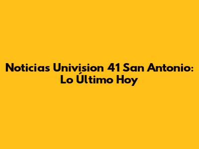 Noticias Univision 41 San Antonio: Lo Último Hoy