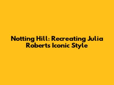 Notting Hill: Recreating Julia Roberts' Iconic Style