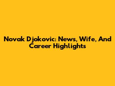 Novak Djokovic: News, Wife, And Career Highlights