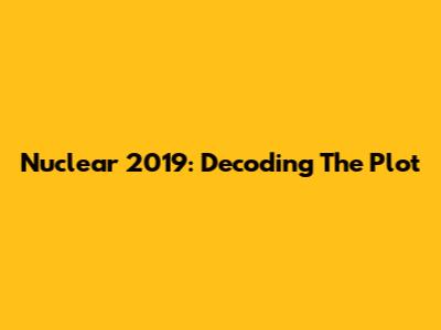 Nuclear 2019: Decoding The Plot