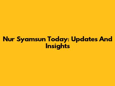Nur Syamsun Today: Updates And Insights