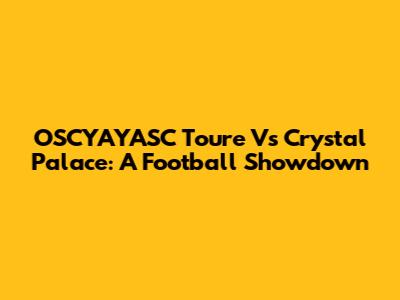 OSCYAYASC Toure Vs Crystal Palace: A Football Showdown