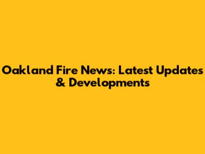 Oakland Fire News: Latest Updates & Developments