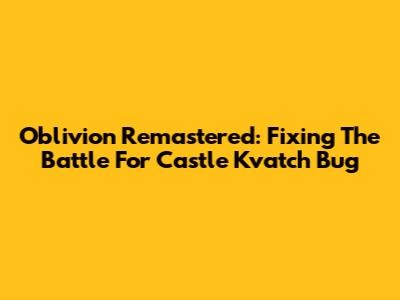 Oblivion Remastered: Fixing The Battle For Castle Kvatch Bug