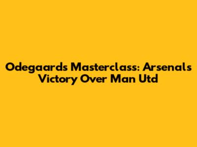 Odegaard's Masterclass: Arsenal's Victory Over Man Utd