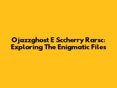 Ojazzghost E Sccherry Rarsc: Exploring The Enigmatic Files