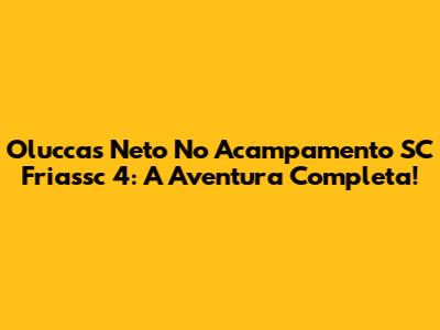 Oluccas Neto No Acampamento SC Friassc 4: A Aventura Completa!