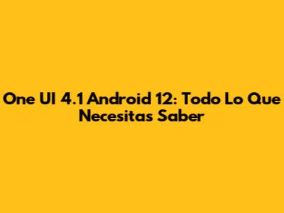 One UI 4.1 Android 12: Todo Lo Que Necesitas Saber