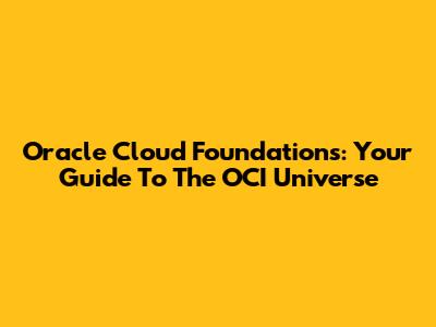 Oracle Cloud Foundations: Your Guide To The OCI Universe