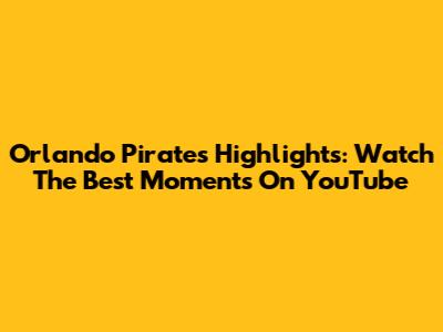Orlando Pirates Highlights: Watch The Best Moments On YouTube