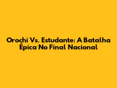 Orochi Vs. Estudante: A Batalha Épica No Final Nacional