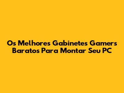 Os Melhores Gabinetes Gamers Baratos Para Montar Seu PC