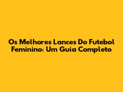 Os Melhores Lances Do Futebol Feminino: Um Guia Completo