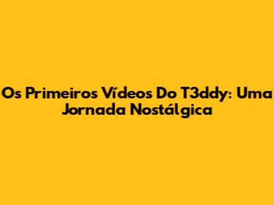 Os Primeiros Vídeos Do T3ddy: Uma Jornada Nostálgica