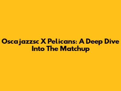 Oscajazzsc X Pelicans: A Deep Dive Into The Matchup