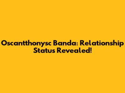 Oscantthonysc Banda: Relationship Status Revealed!