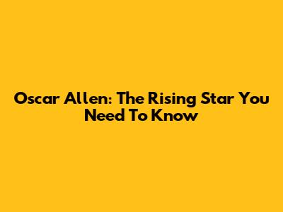Oscar Allen: The Rising Star You Need To Know