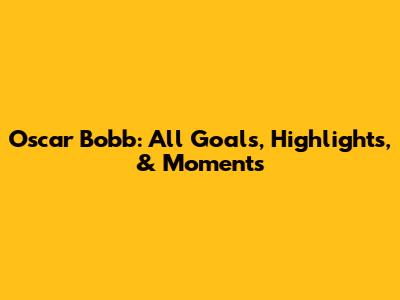 Oscar Bobb: All Goals, Highlights, & Moments