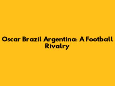 Oscar Brazil Argentina: A Football Rivalry