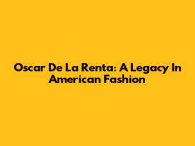 Oscar De La Renta: A Legacy In American Fashion