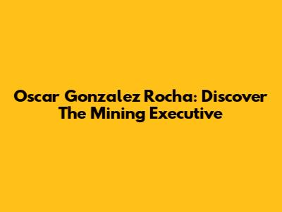 Oscar Gonzalez Rocha: Discover The Mining Executive