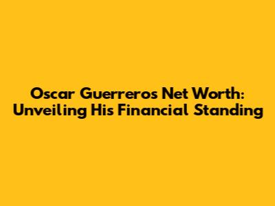 Oscar Guerrero's Net Worth: Unveiling His Financial Standing