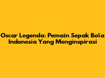Oscar Legenda: Pemain Sepak Bola Indonesia Yang Menginspirasi