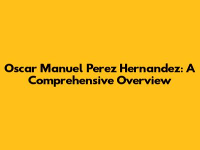Oscar Manuel Perez Hernandez: A Comprehensive Overview
