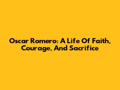 Oscar Romero: A Life Of Faith, Courage, And Sacrifice