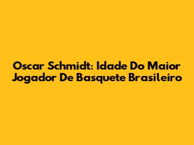 Oscar Schmidt: Idade Do Maior Jogador De Basquete Brasileiro