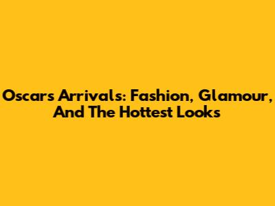 Oscars Arrivals: Fashion, Glamour, And The Hottest Looks