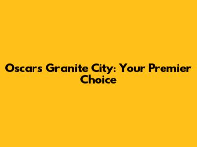Oscars Granite City: Your Premier Choice