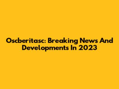 Oscberitasc: Breaking News And Developments In 2023