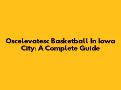 Oscelevatesc Basketball In Iowa City: A Complete Guide
