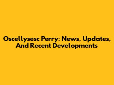 Oscellysesc Perry: News, Updates, And Recent Developments