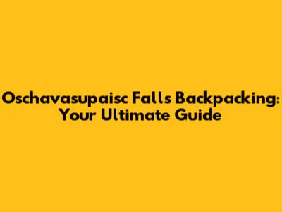 Oschavasupaisc Falls Backpacking: Your Ultimate Guide