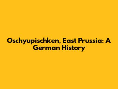Oschyupischken, East Prussia: A German History