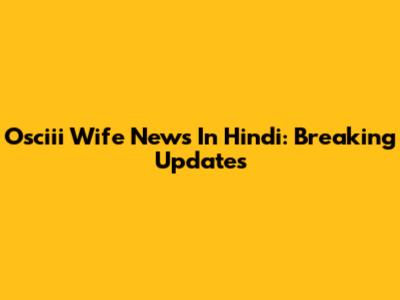 Osciii Wife News In Hindi: Breaking Updates