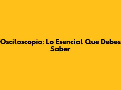 Osciloscopio: Lo Esencial Que Debes Saber