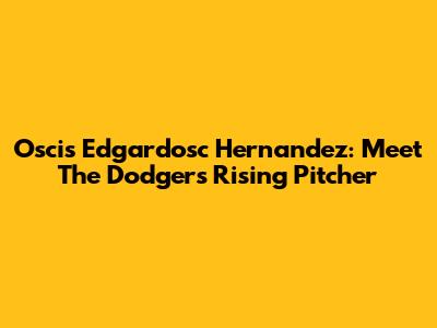 Oscis Edgardosc Hernandez: Meet The Dodgers' Rising Pitcher