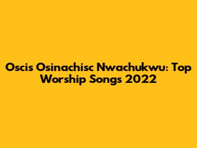 Oscis Osinachisc Nwachukwu: Top Worship Songs 2022