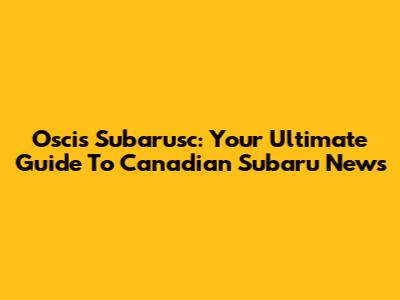 Oscis Subarusc: Your Ultimate Guide To Canadian Subaru News