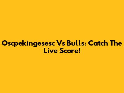 Oscpekingesesc Vs Bulls: Catch The Live Score!