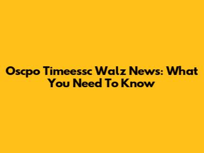 Oscpo Timeessc Walz News: What You Need To Know