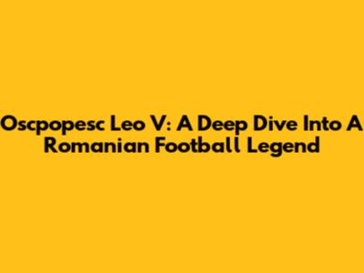 Oscpopesc Leo V: A Deep Dive Into A Romanian Football Legend
