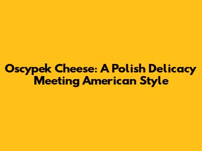 Oscypek Cheese: A Polish Delicacy Meeting American Style