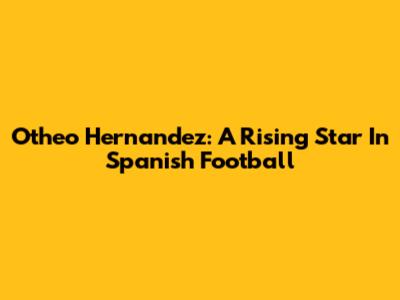Otheo Hernandez: A Rising Star In Spanish Football