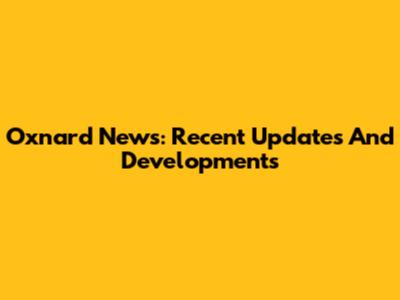 Oxnard News: Recent Updates And Developments
