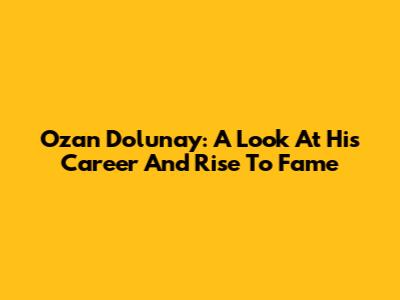 Ozan Dolunay: A Look At His Career And Rise To Fame